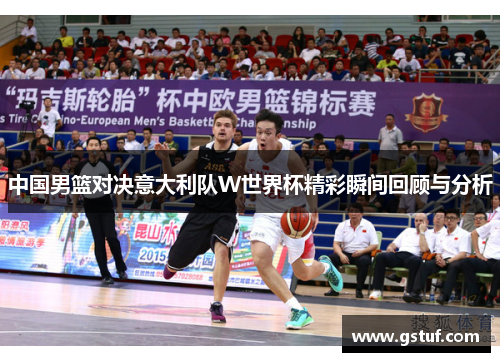 中国男篮对决意大利队W世界杯精彩瞬间回顾与分析