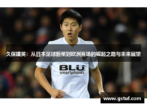 久保建英：从日本足球新星到欧洲赛场的崛起之路与未来展望